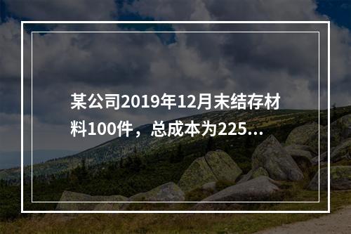 某公司2019年12月末结存材料100件，总成本为225万元