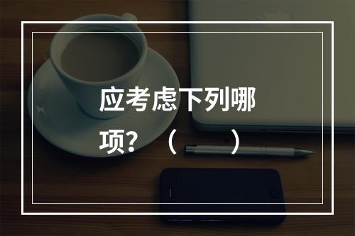 应考虑下列哪项？（　　）