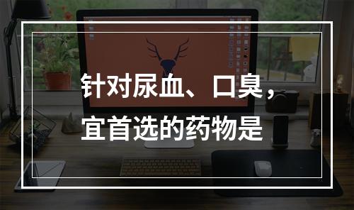 针对尿血、口臭，宜首选的药物是