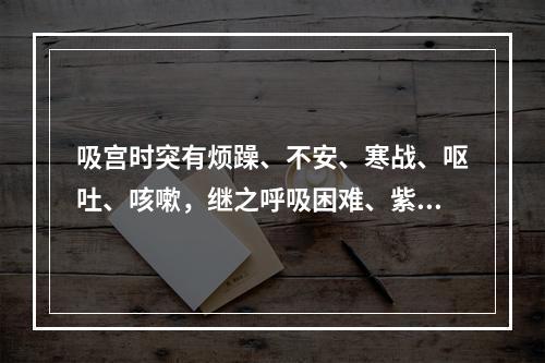 吸宫时突有烦躁、不安、寒战、呕吐、咳嗽，继之呼吸困难、紫绀、