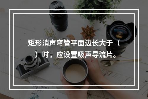 矩形消声弯管平面边长大于（　）时，应设置吸声导流片。