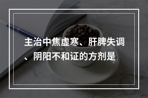 主治中焦虚寒、肝脾失调、阴阳不和证的方剂是