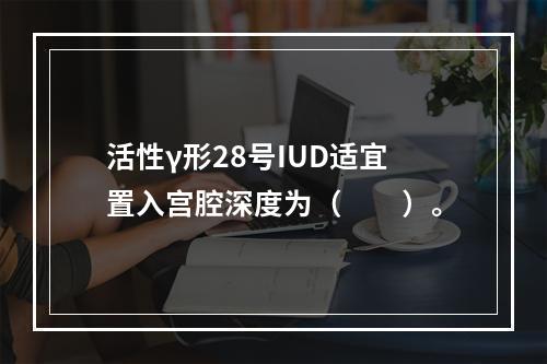 活性γ形28号IUD适宜置入宫腔深度为（　　）。