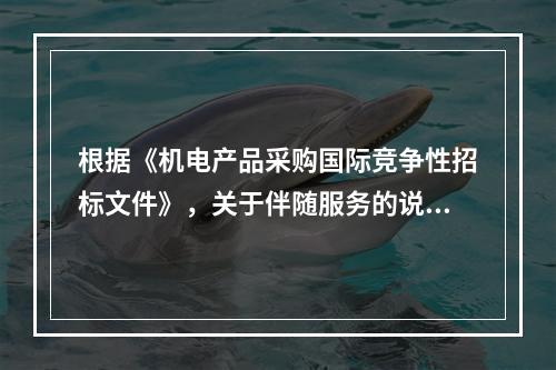 根据《机电产品采购国际竞争性招标文件》，关于伴随服务的说法，