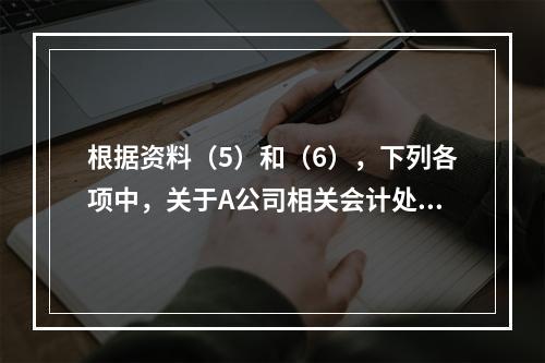 根据资料（5）和（6），下列各项中，关于A公司相关会计处理结