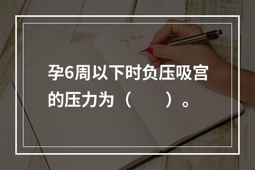 孕6周以下时负压吸宫的压力为（　　）。