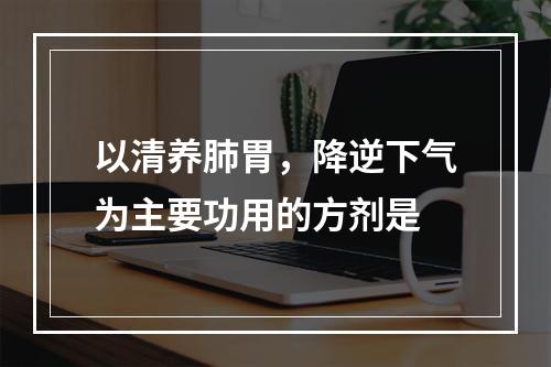 以清养肺胃，降逆下气为主要功用的方剂是