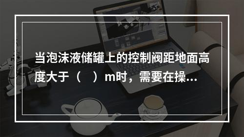 当泡沫液储罐上的控制阀距地面高度大于（　）m时，需要在操作面