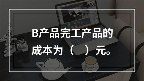 B产品完工产品的成本为（　）元。