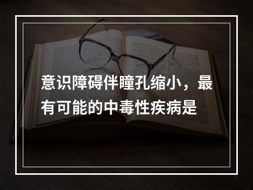 意识障碍伴瞳孔缩小，最有可能的中毒性疾病是