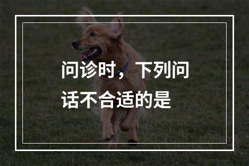 问诊时，下列问话不合适的是