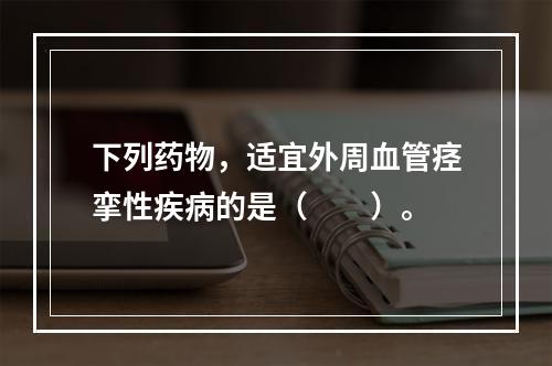 下列药物，适宜外周血管痉挛性疾病的是（　　）。