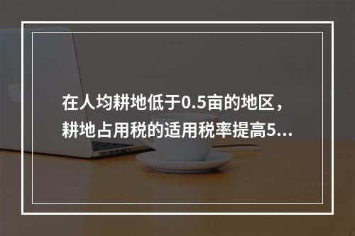 在人均耕地低于0.5亩的地区，耕地占用税的适用税率提高50%