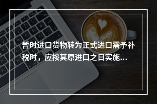 暂时进口货物转为正式进口需予补税时，应按其原进口之日实施的税