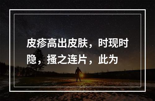 皮疹高出皮肤，时现时隐，搔之连片，此为