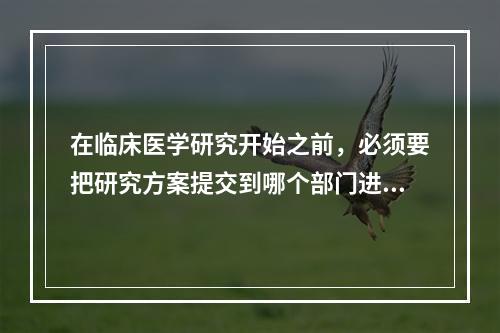 在临床医学研究开始之前，必须要把研究方案提交到哪个部门进行审