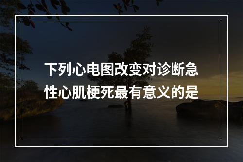 下列心电图改变对诊断急性心肌梗死最有意义的是