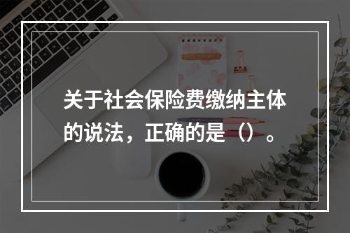 关于社会保险费缴纳主体的说法，正确的是（）。