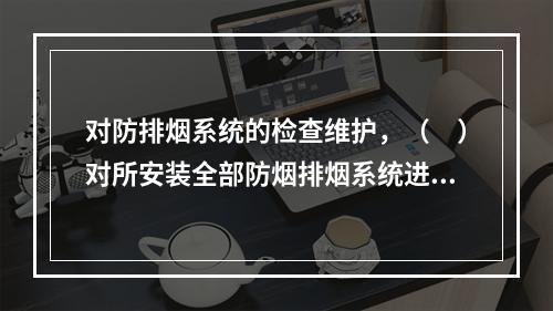 对防排烟系统的检查维护，（　）对所安装全部防烟排烟系统进行一