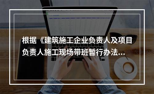 根据《建筑施工企业负责人及项目负责人施工现场带班暂行办法》,