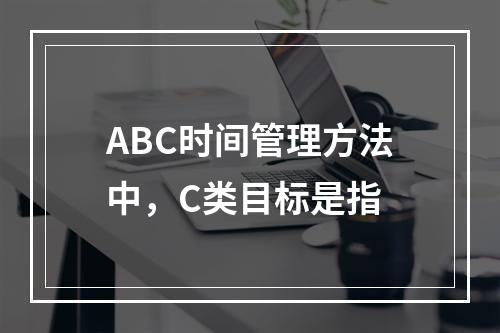 ABC时间管理方法中，C类目标是指