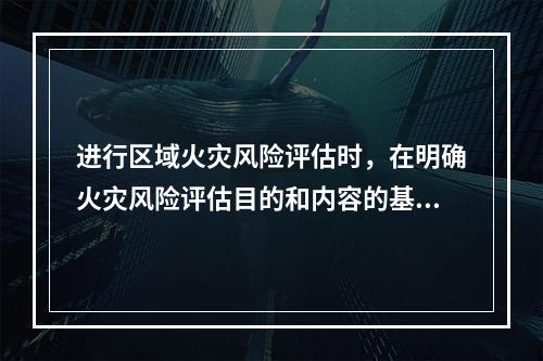 进行区域火灾风险评估时，在明确火灾风险评估目的和内容的基础上