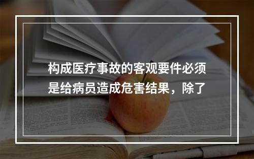 构成医疗事故的客观要件必须是给病员造成危害结果，除了