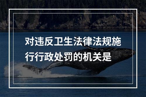 对违反卫生法律法规施行行政处罚的机关是