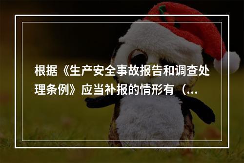 根据《生产安全事故报告和调查处理条例》应当补报的情形有（　）