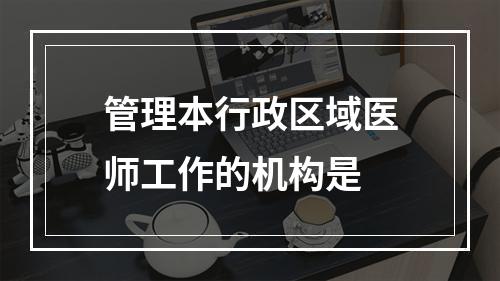 管理本行政区域医师工作的机构是