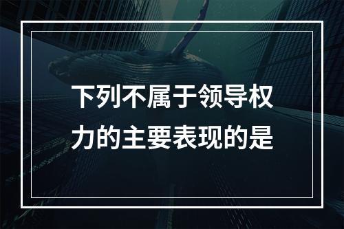 下列不属于领导权力的主要表现的是