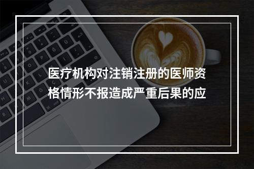 医疗机构对注销注册的医师资格情形不报造成严重后果的应