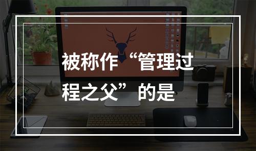 被称作“管理过程之父”的是