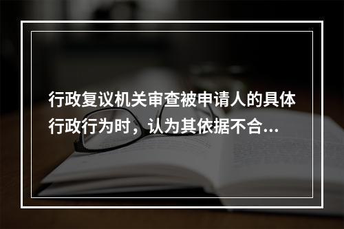 行政复议机关审查被申请人的具体行政行为时，认为其依据不合法，