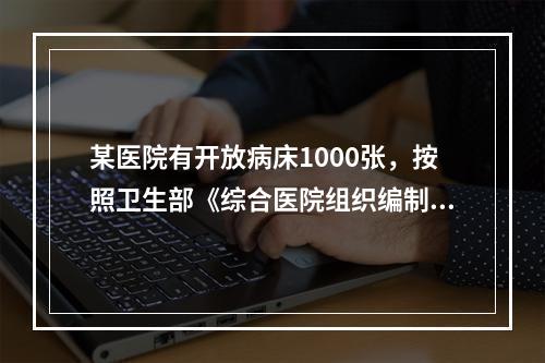 某医院有开放病床1000张，按照卫生部《综合医院组织编制原则