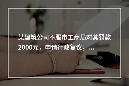 某建筑公司不服市工商局对其罚款2000元，申请行政复议，则下