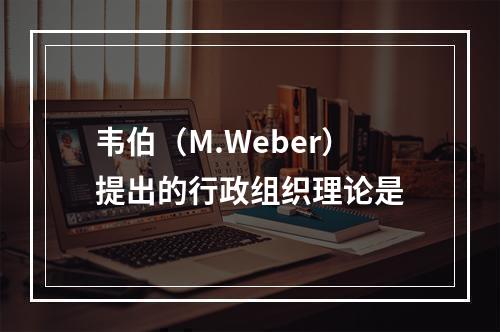 韦伯（M.Weber）提出的行政组织理论是