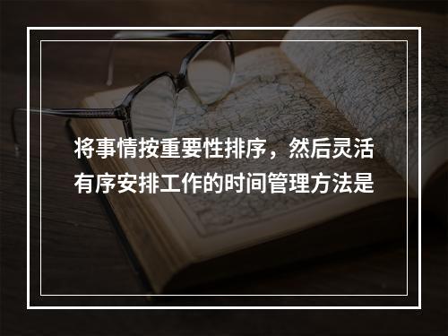 将事情按重要性排序，然后灵活有序安排工作的时间管理方法是