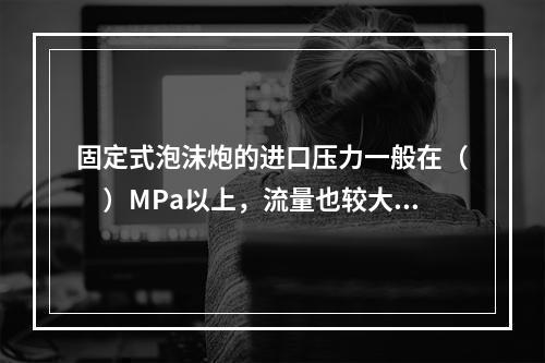 固定式泡沫炮的进口压力一般在（　）MPa以上，流量也较大，其