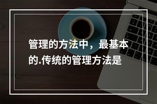 管理的方法中，最基本的.传统的管理方法是