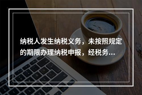 纳税人发生纳税义务，未按照规定的期限办理纳税申报，经税务机关