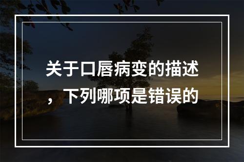 关于口唇病变的描述，下列哪项是错误的