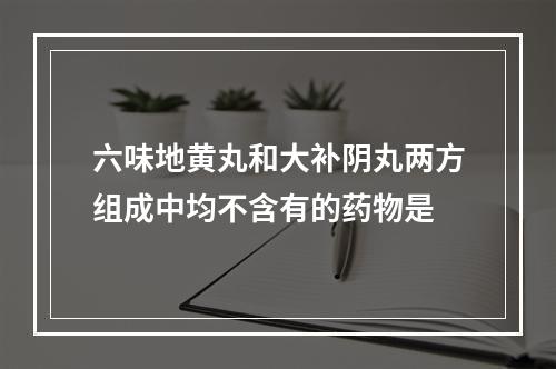 六味地黄丸和大补阴丸两方组成中均不含有的药物是