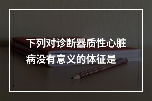 下列对诊断器质性心脏病没有意义的体征是