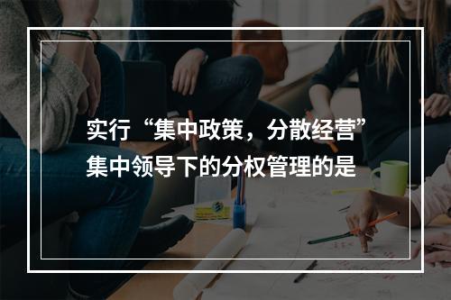 实行“集中政策，分散经营”集中领导下的分权管理的是