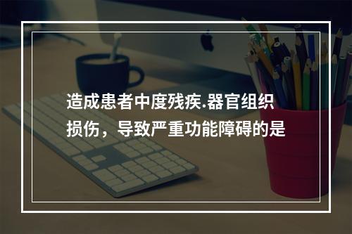 造成患者中度残疾.器官组织损伤，导致严重功能障碍的是