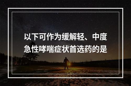 以下可作为缓解轻、中度急性哮喘症状首选药的是