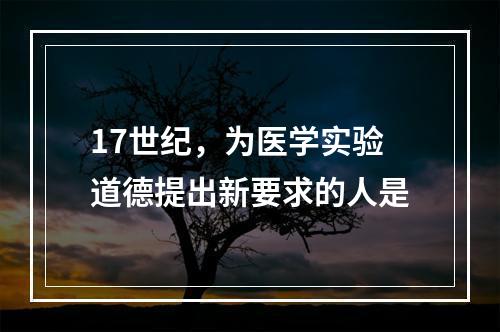 17世纪，为医学实验道德提出新要求的人是