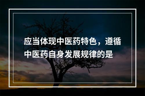 应当体现中医药特色，遵循中医药自身发展规律的是