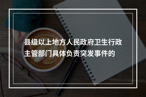 县级以上地方人民政府卫生行政主管部门具体负责突发事件的